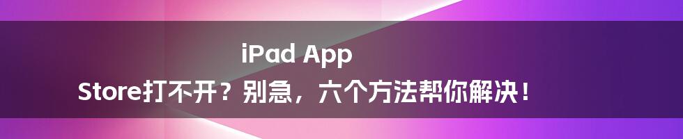 iPad App Store打不开？别急，六个方法帮你解决！