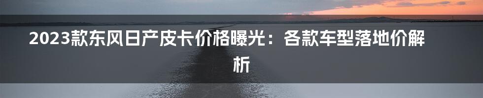 2023款东风日产皮卡价格曝光：各款车型落地价解析