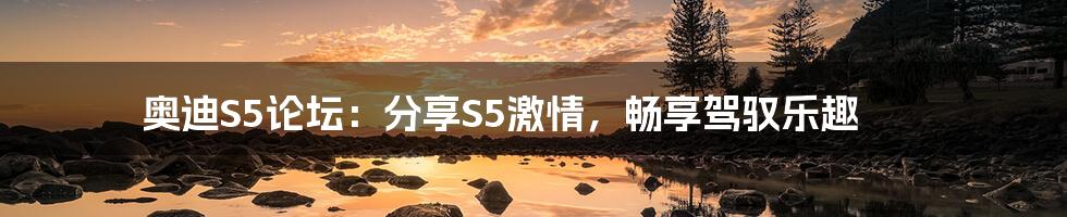 奥迪S5论坛：分享S5激情，畅享驾驭乐趣