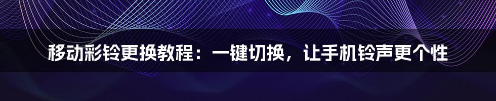 移动彩铃更换教程：一键切换，让手机铃声更个性