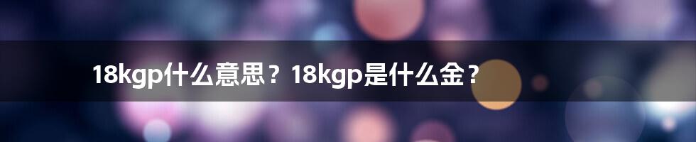 18kgp什么意思？18kgp是什么金？