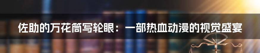 佐助的万花筒写轮眼：一部热血动漫的视觉盛宴