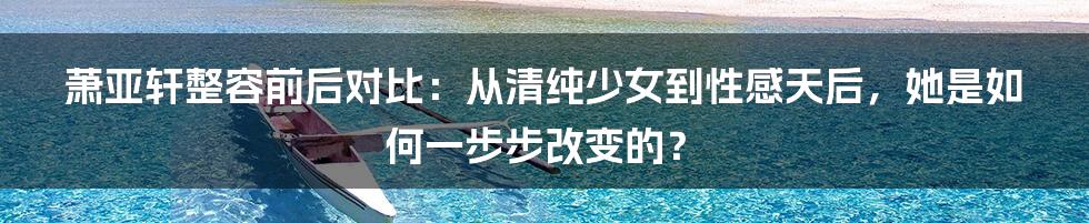 萧亚轩整容前后对比：从清纯少女到性感天后，她是如何一步步改变的？