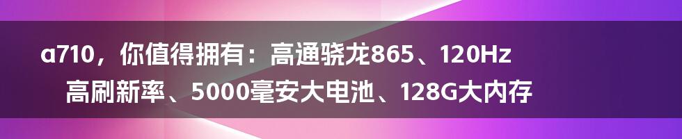 a710，你值得拥有：高通骁龙865、120Hz高刷新率、5000毫安大电池、128G大内存