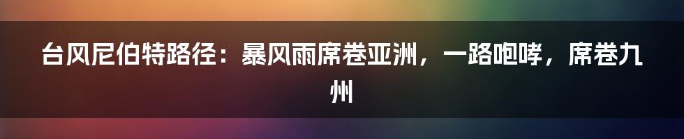 台风尼伯特路径：暴风雨席卷亚洲，一路咆哮，席卷九州