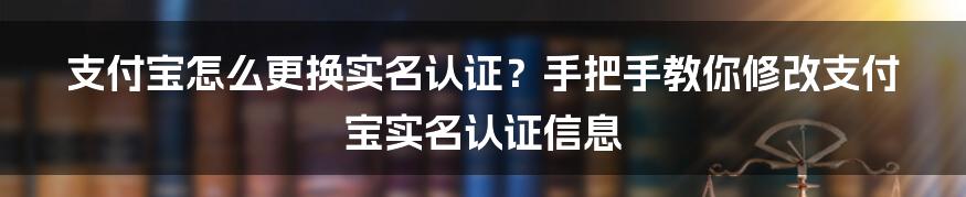 支付宝怎么更换实名认证？手把手教你修改支付宝实名认证信息