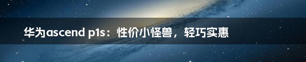 华为ascend p1s：性价小怪兽，轻巧实惠