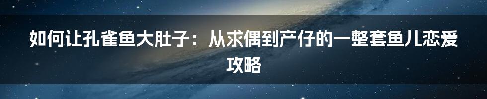 如何让孔雀鱼大肚子：从求偶到产仔的一整套鱼儿恋爱攻略