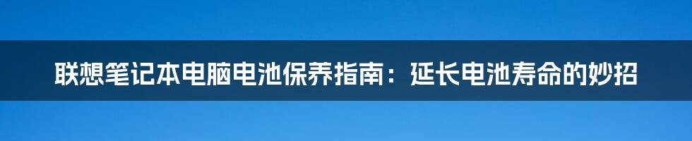 联想笔记本电脑电池保养指南：延长电池寿命的妙招