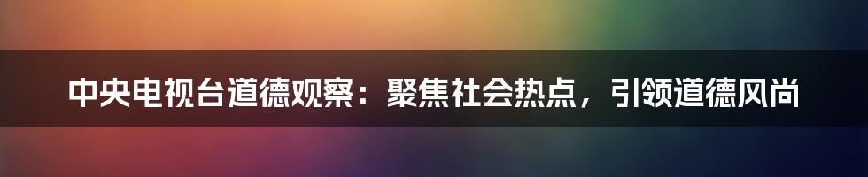 中央电视台道德观察：聚焦社会热点，引领道德风尚