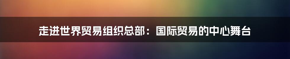 走进世界贸易组织总部：国际贸易的中心舞台