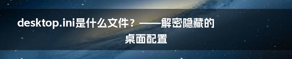 desktop.ini是什么文件？——解密隐藏的桌面配置