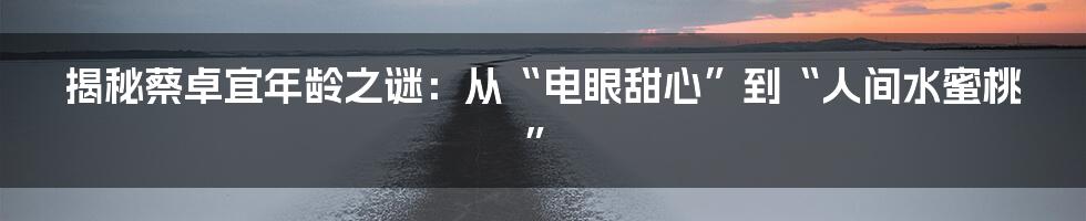 揭秘蔡卓宜年龄之谜：从“电眼甜心”到“人间水蜜桃”