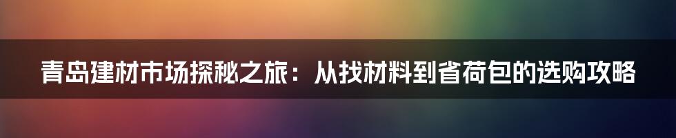 青岛建材市场探秘之旅：从找材料到省荷包的选购攻略