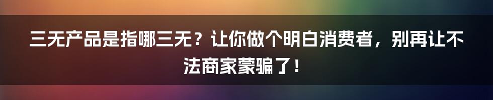 三无产品是指哪三无？让你做个明白消费者，别再让不法商家蒙骗了！