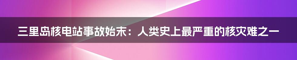 三里岛核电站事故始末：人类史上最严重的核灾难之一