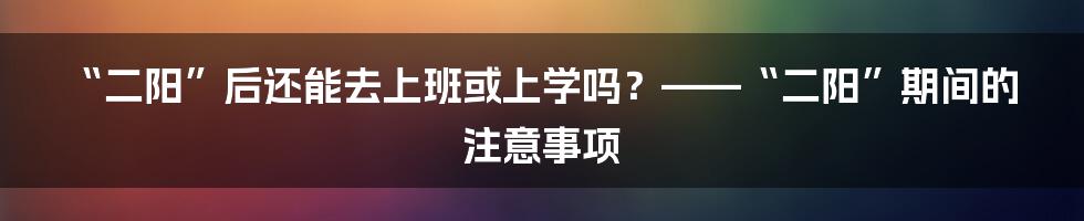 “二阳”后还能去上班或上学吗？——“二阳”期间的注意事项