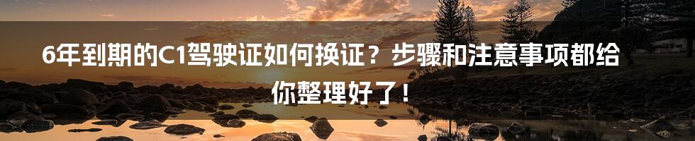 6年到期的C1驾驶证如何换证？步骤和注意事项都给你整理好了！