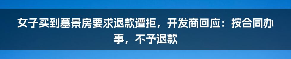 女子买到墓景房要求退款遭拒，开发商回应：按合同办事，不予退款