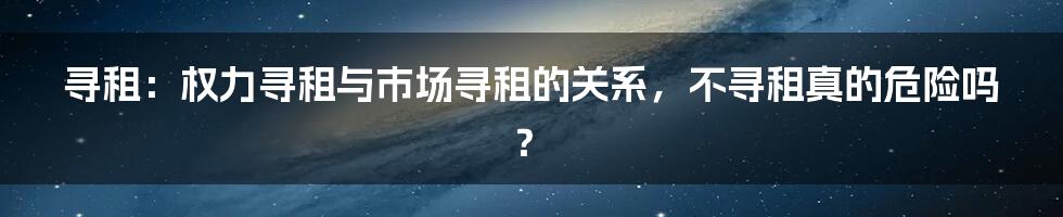 寻租：权力寻租与市场寻租的关系，不寻租真的危险吗？