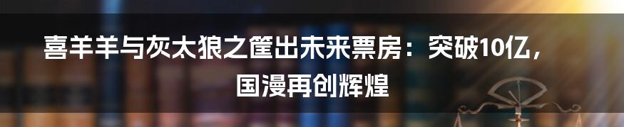 喜羊羊与灰太狼之筐出未来票房：突破10亿，国漫再创辉煌