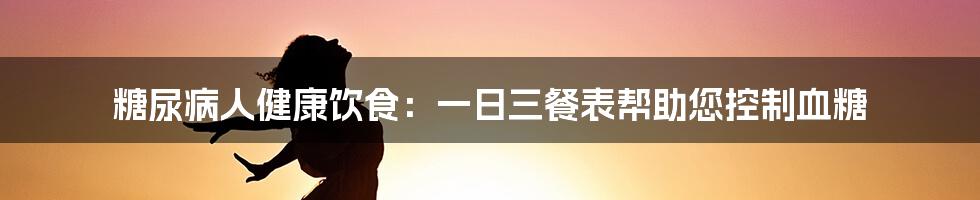 糖尿病人健康饮食：一日三餐表帮助您控制血糖