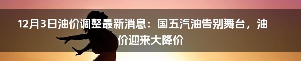 12月3日油价调整最新消息：国五汽油告别舞台，油价迎来大降价