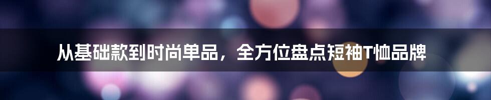 从基础款到时尚单品，全方位盘点短袖T恤品牌