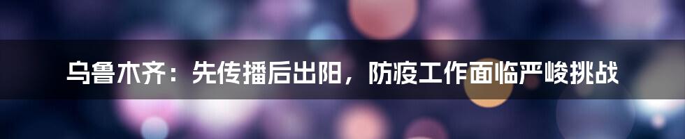 乌鲁木齐：先传播后出阳，防疫工作面临严峻挑战