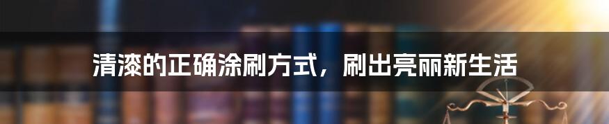 清漆的正确涂刷方式，刷出亮丽新生活