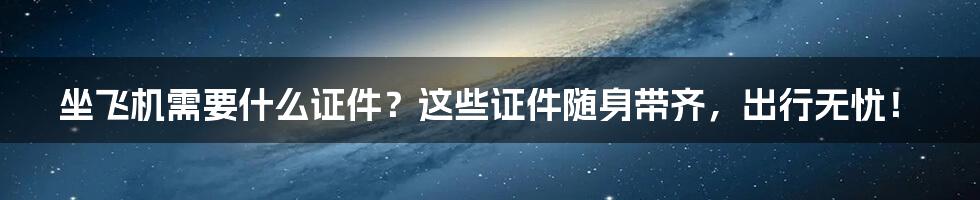 坐飞机需要什么证件？这些证件随身带齐，出行无忧！