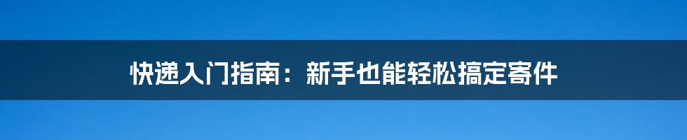 快递入门指南：新手也能轻松搞定寄件