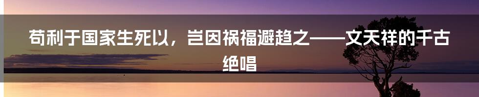 苟利于国家生死以，岂因祸福避趋之——文天祥的千古绝唱