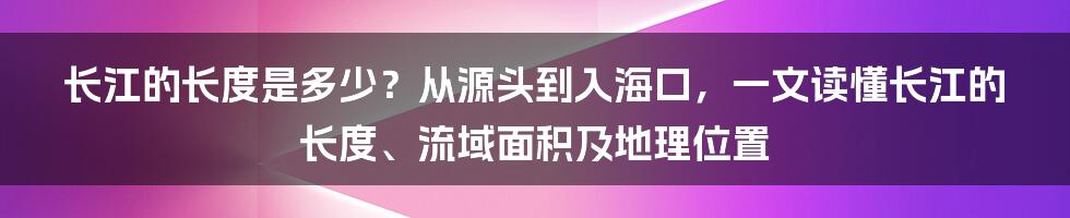 长江的长度是多少？从源头到入海口，一文读懂长江的长度、流域面积及地理位置