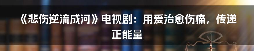 《悲伤逆流成河》电视剧：用爱治愈伤痛，传递正能量