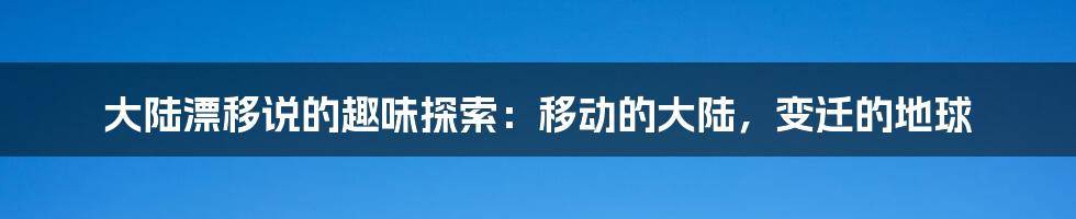 大陆漂移说的趣味探索：移动的大陆，变迁的地球