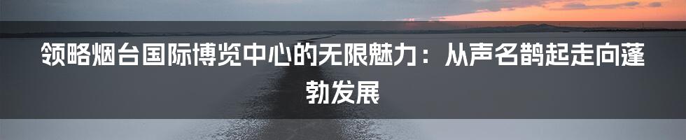 领略烟台国际博览中心的无限魅力：从声名鹊起走向蓬勃发展