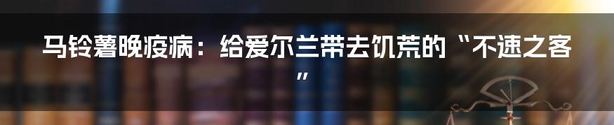 马铃薯晚疫病：给爱尔兰带去饥荒的“不速之客”