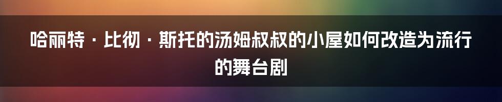 哈丽特·比彻·斯托的汤姆叔叔的小屋如何改造为流行的舞台剧