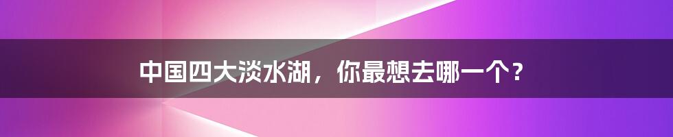 中国四大淡水湖，你最想去哪一个？