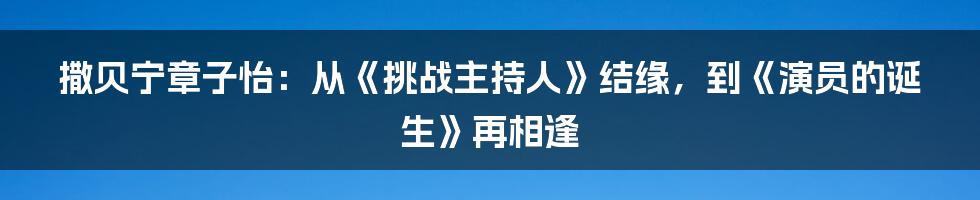 撒贝宁章子怡：从《挑战主持人》结缘，到《演员的诞生》再相逢