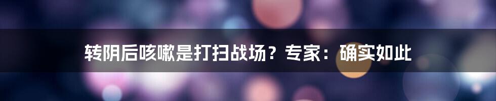 转阴后咳嗽是打扫战场？专家：确实如此