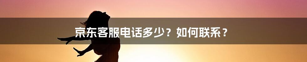 京东客服电话多少？如何联系？