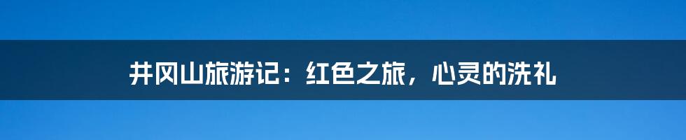 井冈山旅游记：红色之旅，心灵的洗礼