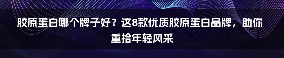 胶原蛋白哪个牌子好？这8款优质胶原蛋白品牌，助你重拾年轻风采