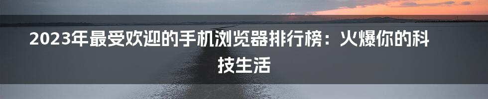 2023年最受欢迎的手机浏览器排行榜：火爆你的科技生活