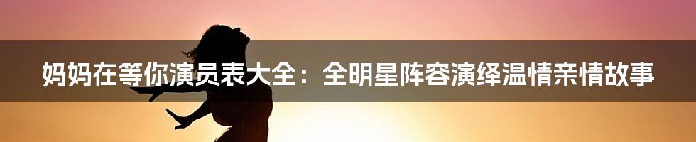 妈妈在等你演员表大全：全明星阵容演绎温情亲情故事