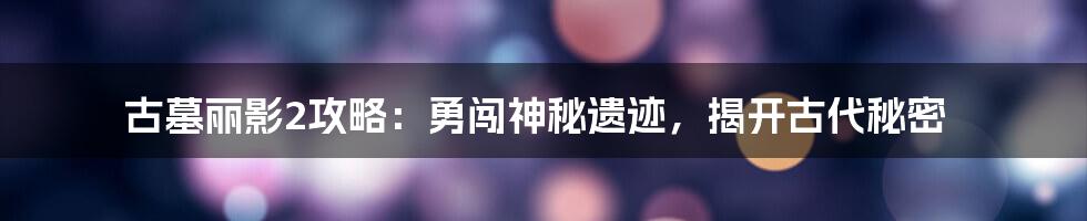 古墓丽影2攻略：勇闯神秘遗迹，揭开古代秘密