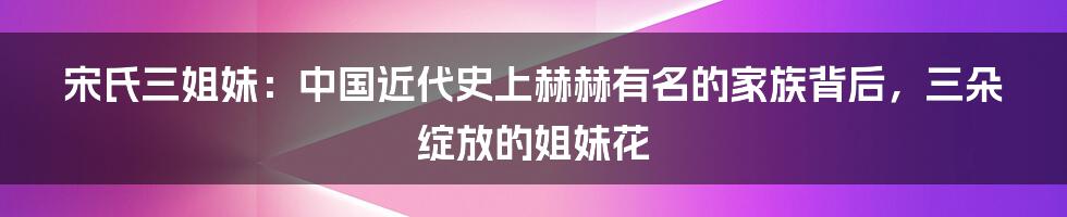 宋氏三姐妹：中国近代史上赫赫有名的家族背后，三朵绽放的姐妹花