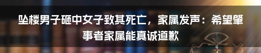 坠楼男子砸中女子致其死亡，家属发声：希望肇事者家属能真诚道歉